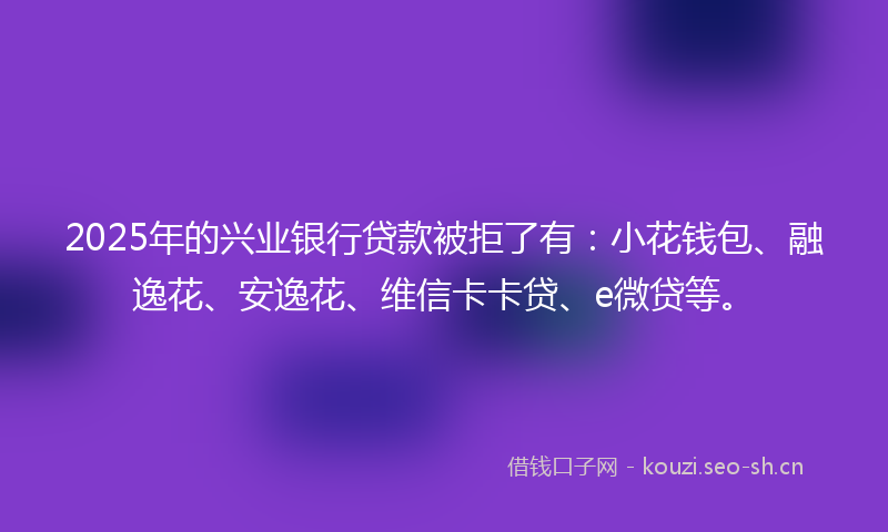 2025年的兴业银行贷款被拒了有：小花钱包、融逸花、安逸花、维信卡卡贷、e微贷等。