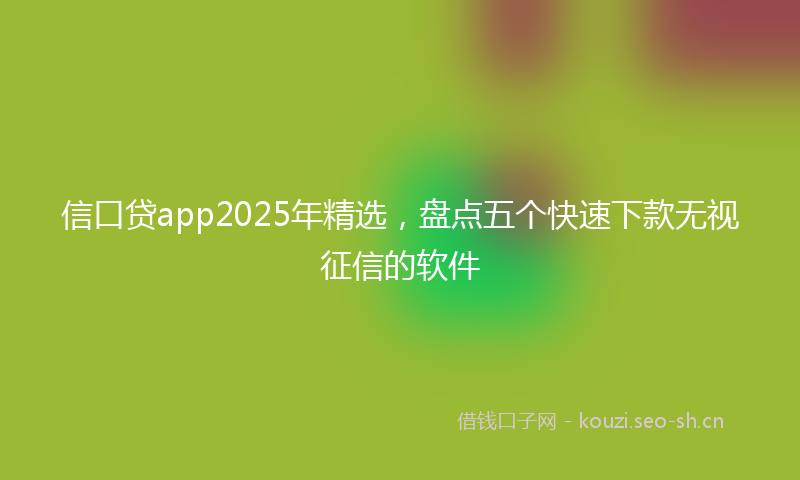 信口贷app2025年精选，盘点五个快速下款无视征信的软件