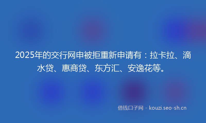 2025年的交行网申被拒重新申请有：拉卡拉、滴水贷、惠商贷、东方汇、安逸花等。