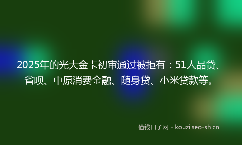 2025年的光大金卡初审通过被拒有:51人品贷、省呗、中原消费金融、随身贷、小米贷款等。