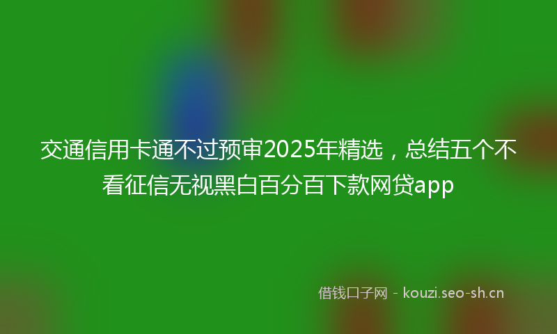 交通信用卡通不过预审2025年精选，总结五个不看征信无视黑白百分百下款网贷app