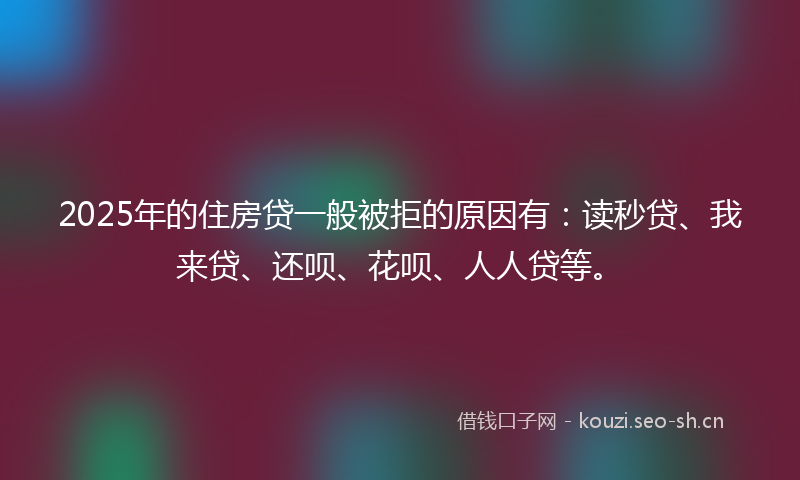 2025年的住房贷一般被拒的原因有：读秒贷、我来贷、还呗、花呗、人人贷等。