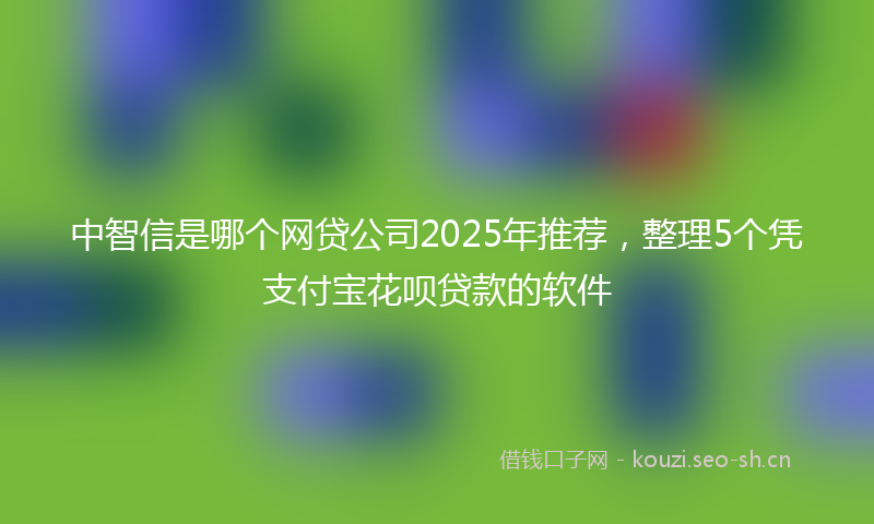 中智信是哪个网贷公司2025年推荐，整理5个凭支付宝花呗贷款的软件