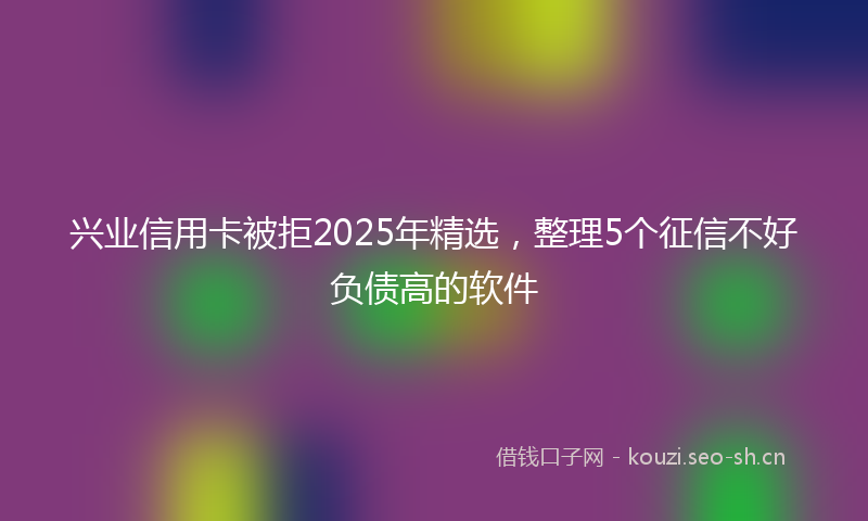 兴业信用卡被拒2025年精选，整理5个征信不好负债高的软件