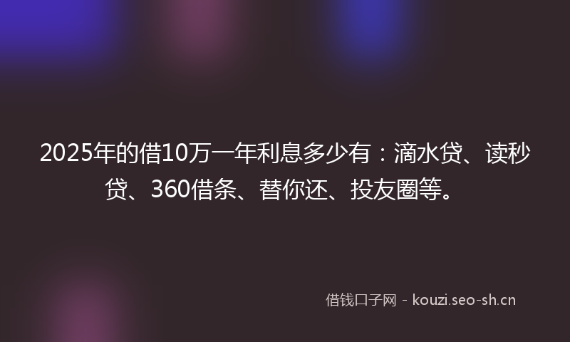2025年的借10万一年利息多少有：滴水贷、读秒贷、360借条、替你还、投友圈等。