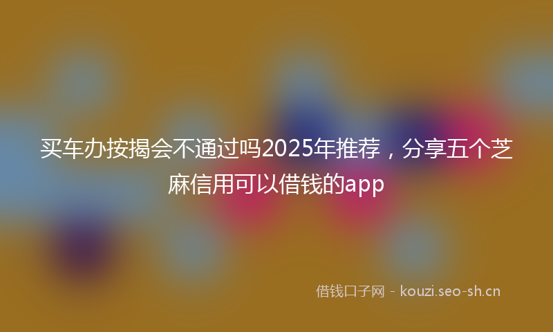 买车办按揭会不通过吗2025年推荐，分享五个芝麻信用可以借钱的app