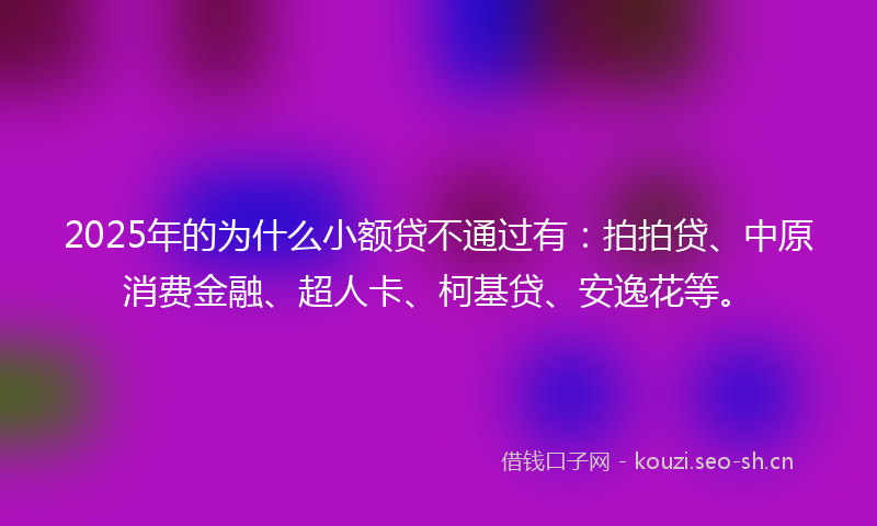 2025年的为什么小额贷不通过有：拍拍贷、中原消费金融、超人卡、柯基贷、安逸花等。