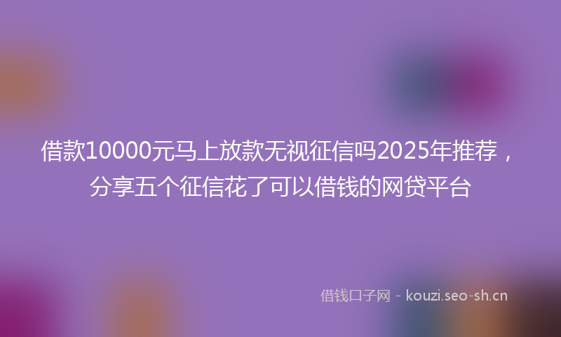 借款10000元马上放款无视征信吗2025年推荐，分享五个征信花了可以借钱的网贷平台