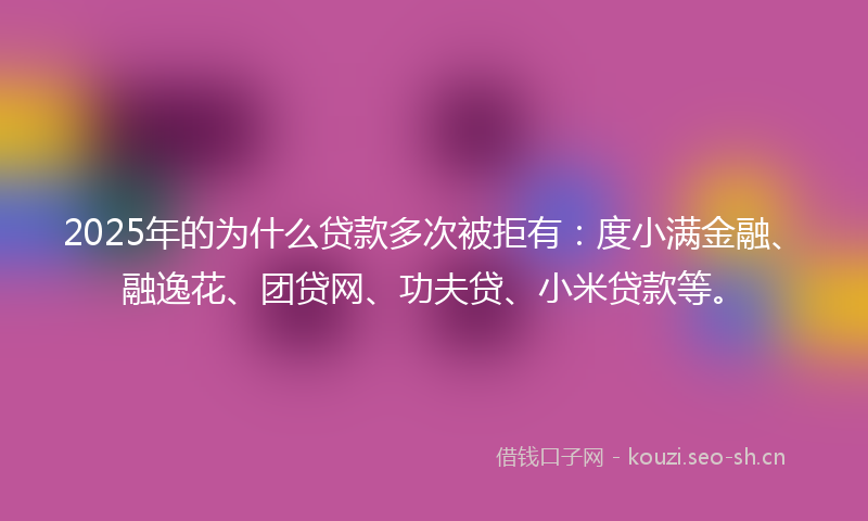 2025年的为什么贷款多次被拒有：度小满金融、融逸花、团贷网、功夫贷、小米贷款等。