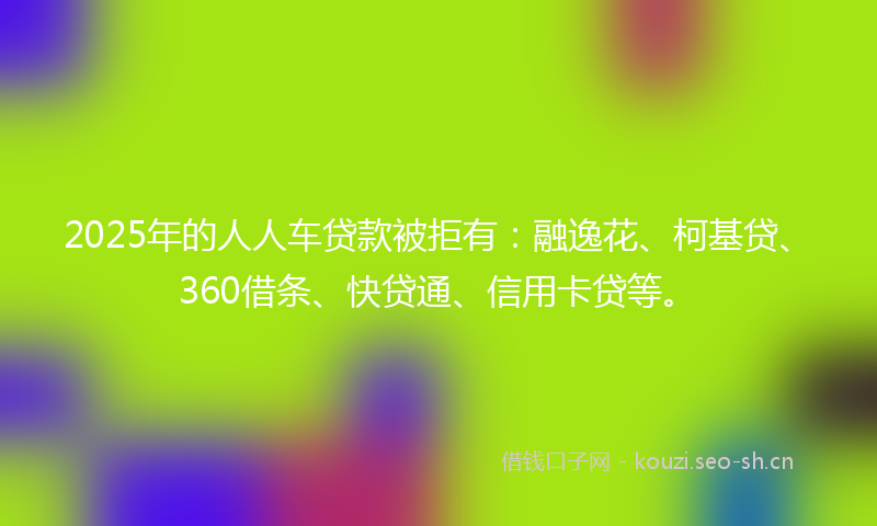 2025年的人人车贷款被拒有：融逸花、柯基贷、360借条、快贷通、信用卡贷等。
