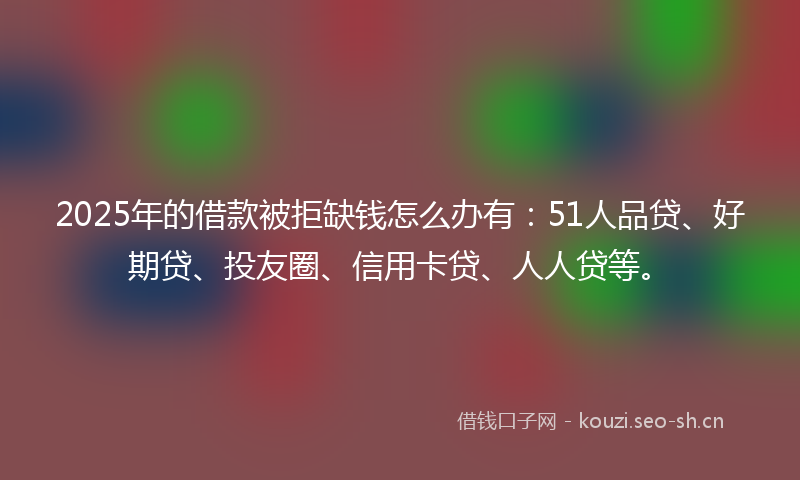 2025年的借款被拒缺钱怎么办有：51人品贷、好期贷、投友圈、信用卡贷、人人贷等。