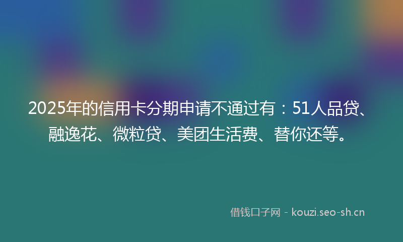 2025年的信用卡分期申请不通过有：51人品贷、融逸花、微粒贷、美团生活费、替你还等。
