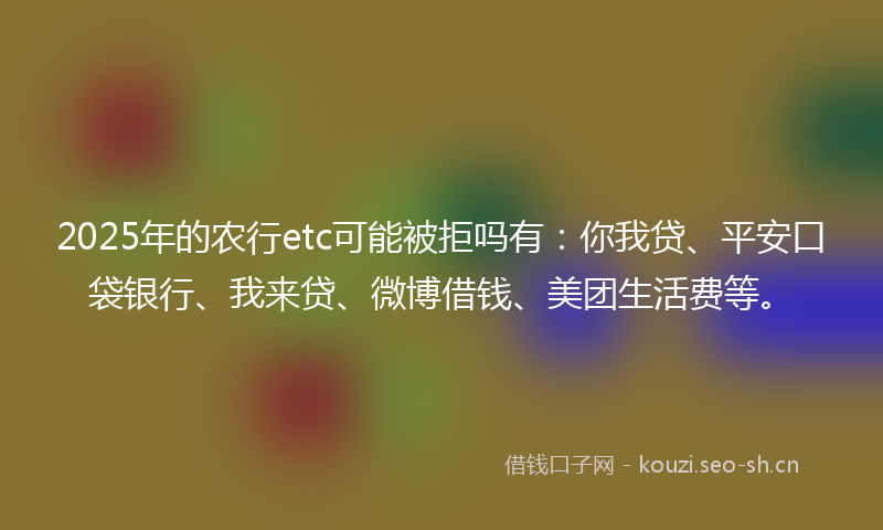 2025年的农行etc可能被拒吗有：你我贷、平安口袋银行、我来贷、微博借钱、美团生活费等。