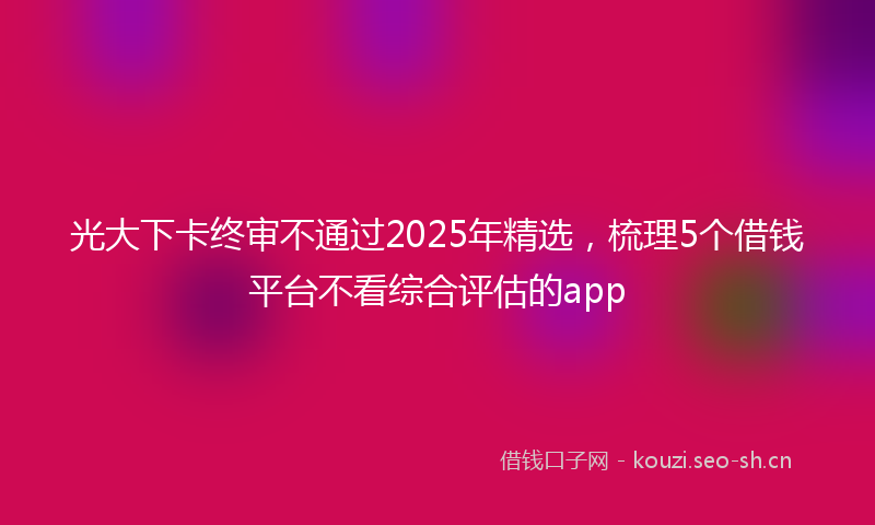光大下卡终审不通过2025年精选,梳理5个借钱平台不看综合评估的app