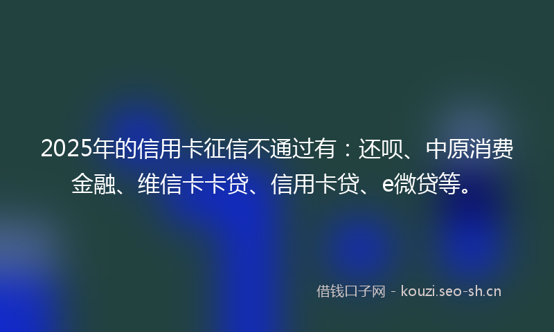 2025年的信用卡征信不通过有:还呗、中原消费金融、维信卡卡贷、信用卡贷、e微贷等。
