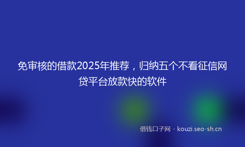免审核的借款2025年推荐，归纳五个不看征信网贷平台放款快的软件