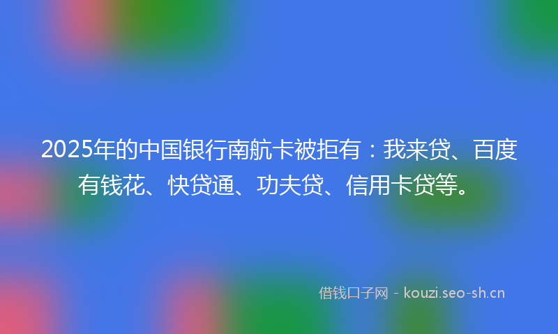 2025年的中国银行南航卡被拒有：我来贷、百度有钱花、快贷通、功夫贷、信用卡贷等。