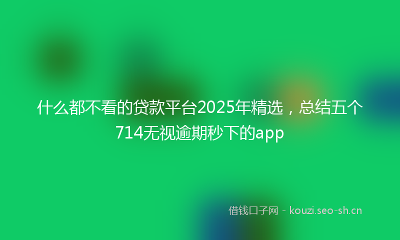 什么都不看的贷款平台2025年精选，总结五个714无视逾期秒下的app