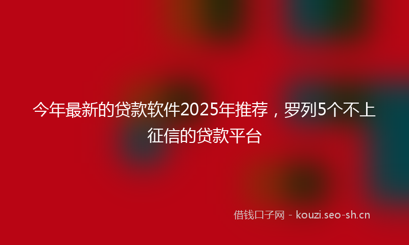 今年最新的贷款软件2025年推荐，罗列5个不上征信的贷款平台