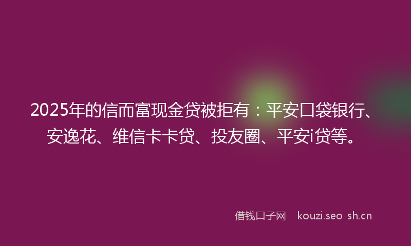 2025年的信而富现金贷被拒有：平安口袋银行、安逸花、维信卡卡贷、投友圈、平安i贷等。