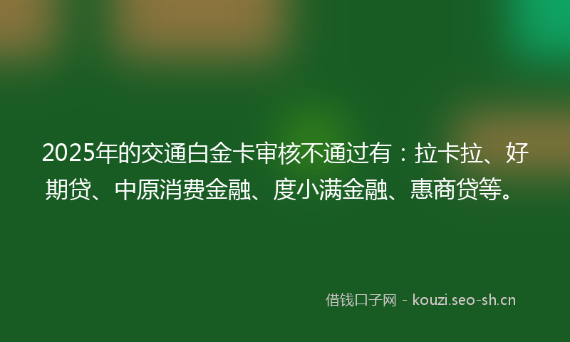 2025年的交通白金卡审核不通过有:拉卡拉、好期贷、中原消费金融、度小满金融、惠商贷等。