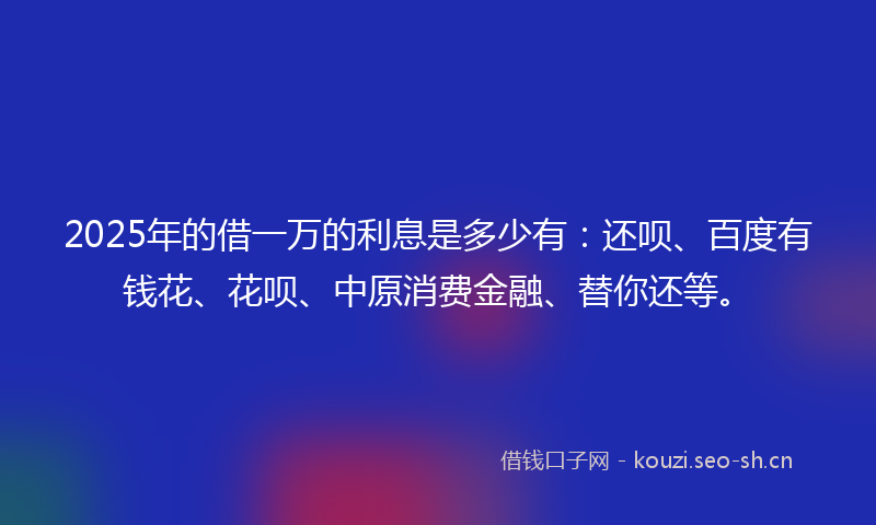 2025年的借一万的利息是多少有：还呗、百度有钱花、花呗、中原消费金融、替你还等。