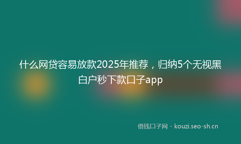 什么网贷容易放款2025年推荐，归纳5个无视黑白户秒下款口子app