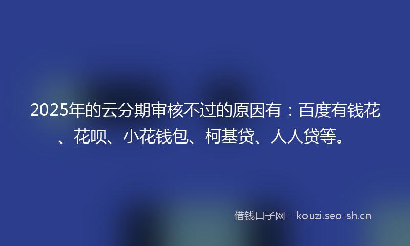 2025年的云分期审核不过的原因有：百度有钱花、花呗、小花钱包、柯基贷、人人贷等。