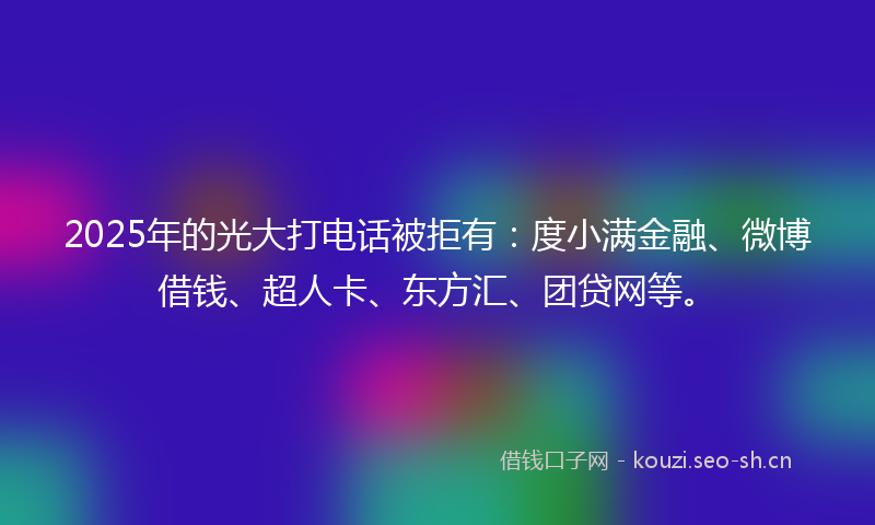 2025年的光大打电话被拒有:度小满金融、微博借钱、超人卡、东方汇、团贷网等。
