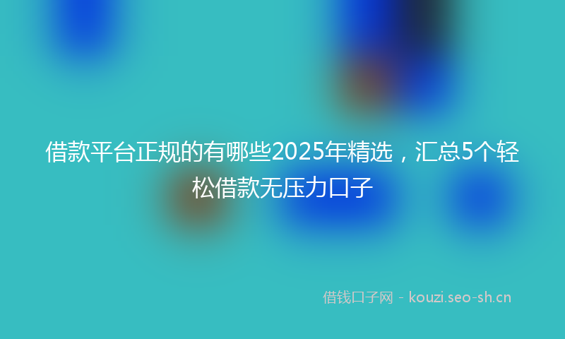 借款平台正规的有哪些2025年精选,汇总5个轻松借款无压力口子