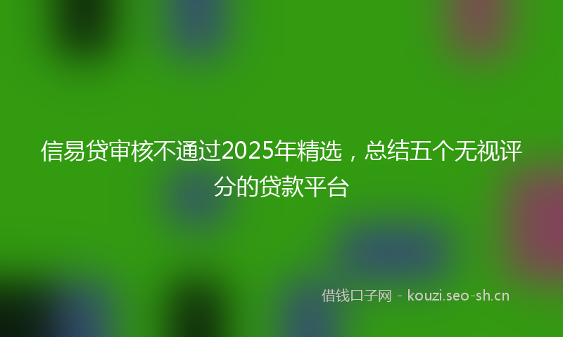 信易贷审核不通过2025年精选，总结五个无视评分的贷款平台
