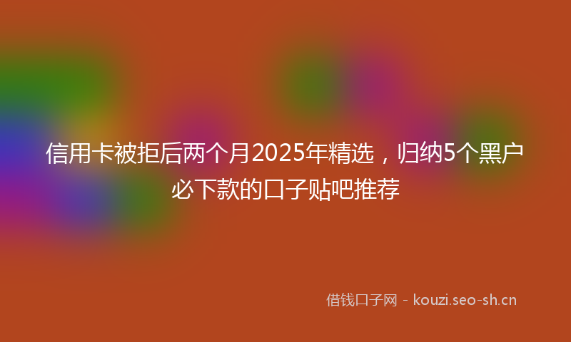 信用卡被拒后两个月2025年精选，归纳5个黑户必下款的口子贴吧推荐