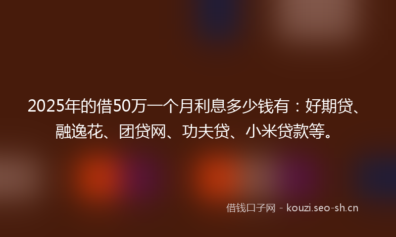 2025年的借50万一个月利息多少钱有：好期贷、融逸花、团贷网、功夫贷、小米贷款等。