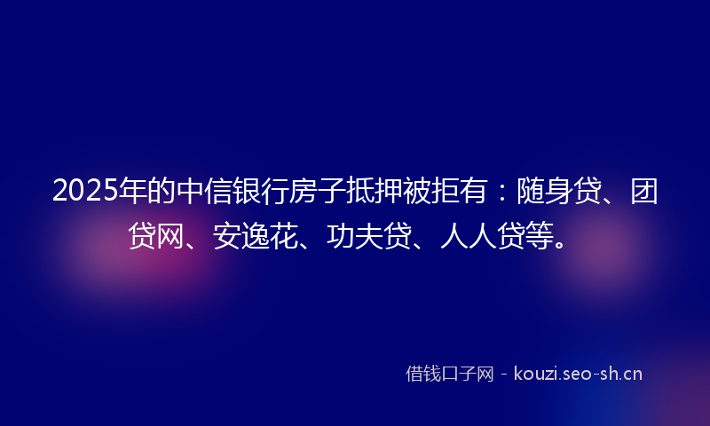 2025年的中信银行房子抵押被拒有：随身贷、团贷网、安逸花、功夫贷、人人贷等。