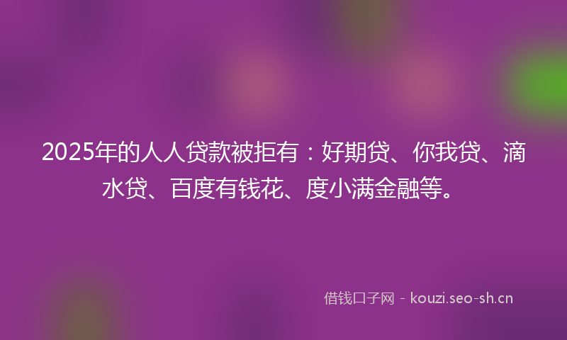 2025年的人人贷款被拒有：好期贷、你我贷、滴水贷、百度有钱花、度小满金融等。