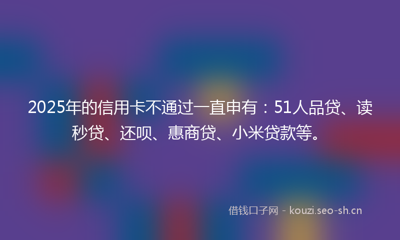 2025年的信用卡不通过一直申有：51人品贷、读秒贷、还呗、惠商贷、小米贷款等。
