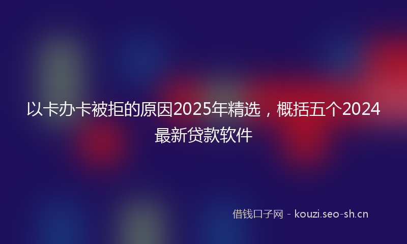 以卡办卡被拒的原因2025年精选,概括五个2024最新贷款软件
