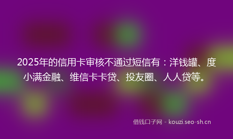 2025年的信用卡审核不通过短信有：洋钱罐、度小满金融、维信卡卡贷、投友圈、人人贷等。