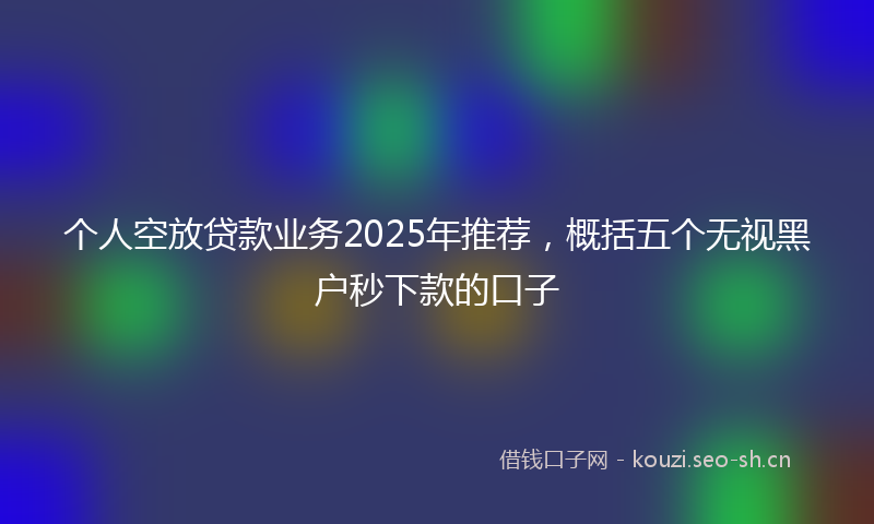 个人空放贷款业务2025年推荐，概括五个无视黑户秒下款的口子