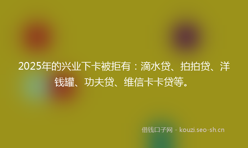 2025年的兴业下卡被拒有：滴水贷、拍拍贷、洋钱罐、功夫贷、维信卡卡贷等。