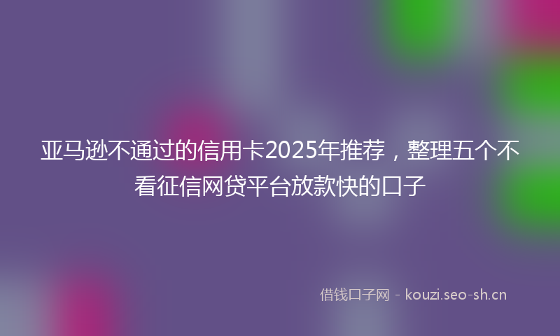 亚马逊不通过的信用卡2025年推荐，整理五个不看征信网贷平台放款快的口子