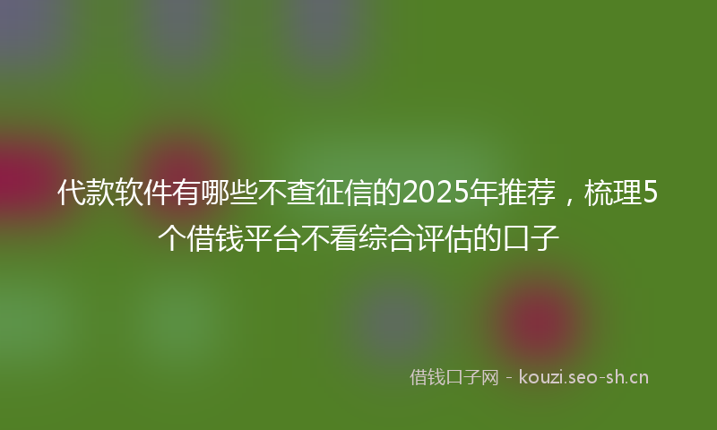 代款软件有哪些不查征信的2025年推荐,梳理5个借钱平台不看综合评估的口子