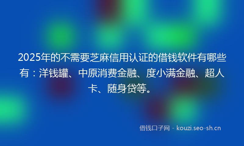 2025年的不需要芝麻信用认证的借钱软件有哪些有：洋钱罐、中原消费金融、度小满金融、超人卡、随身贷等。