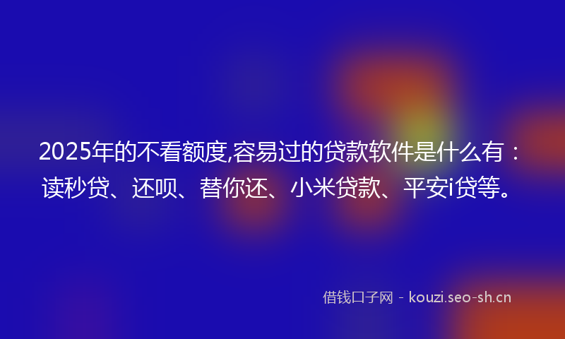 2025年的不看额度,容易过的贷款软件是什么有：读秒贷、还呗、替你还、小米贷款、平安i贷等。