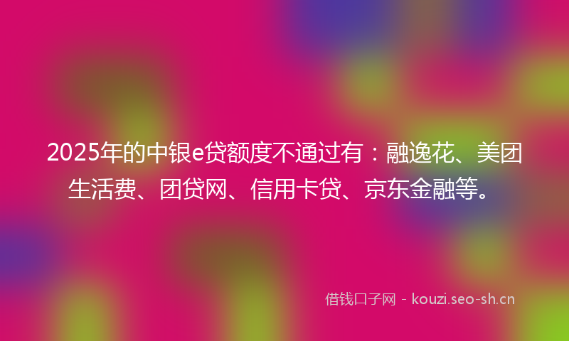2025年的中银e贷额度不通过有：融逸花、美团生活费、团贷网、信用卡贷、京东金融等。