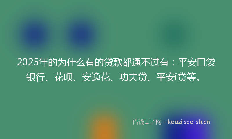 2025年的为什么有的贷款都通不过有：平安口袋银行、花呗、安逸花、功夫贷、平安i贷等。