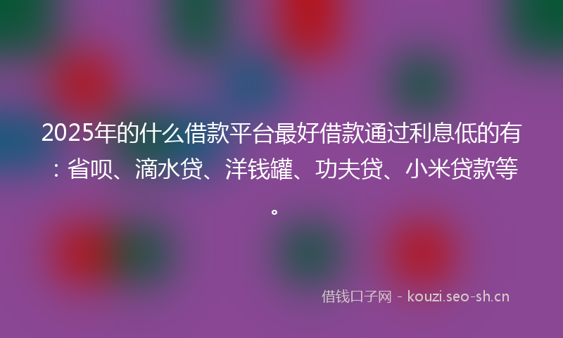 2025年的什么借款平台最好借款通过利息低的有：省呗、滴水贷、洋钱罐、功夫贷、小米贷款等。