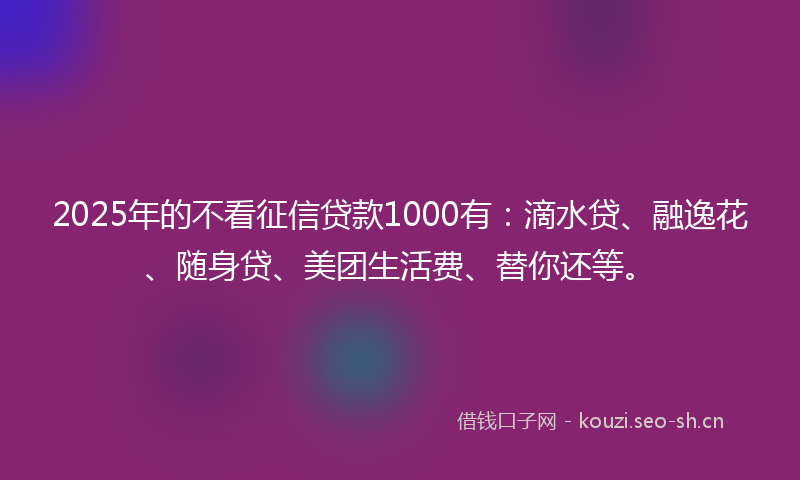 2025年的不看征信贷款1000有：滴水贷、融逸花、随身贷、美团生活费、替你还等。