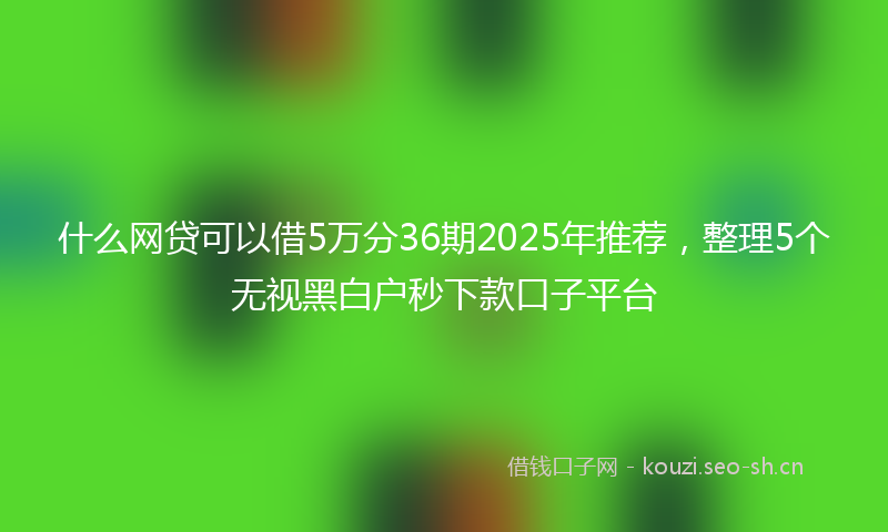 什么网贷可以借5万分36期2025年推荐，整理5个无视黑白户秒下款口子平台