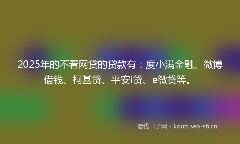 2025年的不看网贷的贷款有:度小满金融、微博借钱、柯基贷、平安i贷、e微贷等。